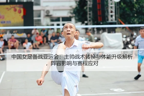 中国女足备战亚运会：主帅战术转换与体能升级解析，阵容影响与赛程应对